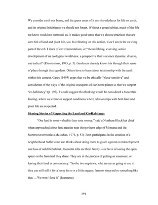 We consider earth our home, and the green areas of it are shared places for life on earth, 
and its original inhabitants we should not forget. Without a green habitat, much of the life 
we know would not surround us. It makes good sense that we choose practices that are 
care-full of land and plant life, too. In reflecting on this notion, I see I am in the swirling 
part of the orb. I learn of environmentalism, or “the unfolding, evolving, active 
development of an ecological worldview, a perspective that is at once dynamic, diverse, 
and radical” (Thomashow, 1995, p. 5). Gardeners already know this through their sense 
of place through their gardens. Others have to learn about relationship with the earth 
within this context. Casey (1993) urges that we be ethically “place-sensitive” and 
considerate of the ways of the original occupants of our home planet so that we support 
“co-habitancy” (p. 197). I would suggest this thinking would be considered a biocentric 
leaning, where we create or support conditions where relationships with both land and 
plant life are respected. 
Sharing Stories of Respecting the Land and Co-Habitancy 
“Our land is more valuable than your money,” said a Northern Blackfeet chief 
when approached about land treaties near the northern edge of Montana and the 
Northwest territories (McLuhan, 1971, p. 53). Beth participates in the creation of a 
neighborhood buffer zone and thinks about doing more to guard against overdevelopment 
and loss of wildlife habitat. Jeannetta tells me their family is in favor of saving the open 
space on the farmland they share. They are in the process of getting an easement, or 
having their land in conservancy. “So the two nephews, who are never going to use it, 
they can still sell it for a horse farm or a little organic farm or vineyard or something like 
that. …We won’t lose it” (Jeannetta). 
259 
 