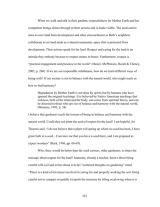 When we walk and talk in their gardens, respectfulness for Mother Earth and her 
companion beings shines through in their actions and is made visible. The seed-carrier 
aims to save land from development and other encroachment as Beth’s neighbors 
collaborate to set land aside as a shared community space that is protected from 
development. Their actions speak for the land. Respect and caring for the land is an 
attitude they embody because to respect means to honor. Furthermore, respect is 
“practical engagement and presence in the world” (Hester, McPherson, Booth  Cheney, 
2002, p. 260). If we are not responsible inhabitants, how do we learn different ways of 
being-with? If our society is not in balance with the natural world, who might teach us 
how to find harmony? 
Degradation by Mother Earth is not done by spirits but by humans who have 
ignored the original teachings. It is believed by Native American teachings that 
sickness, both of the mind and the body, can come from spiritual forces, and can 
be directed to those who are out of balance and harmony with the natural world. 
(Monture, 1993, p. 34) 
I believe that gardeners teach the lessons of being in balance and harmony with the 
natural world. Could they not plant the seed of respect for the land? I am hopeful, for 
Thoreau said, “I do not believe that a plant will spring up where no seed has been, I have 
great faith in a seed....Convince me that you have a seed there, and I am prepared to 
expect wonders” (Burk, 1986, pp. 68-69). 
Who, then, would be better than the seed-carriers, older gardeners, to share the 
message about respect for the land? Jeannetta, already a teacher, knows about being 
careful with soil and writes about it in her “scattered thoughts on gardening” email. 
“There is a kind of reverence involved in caring for and properly working the soil, being 
careful not to compact or puddle it (spoils the structure by tilling or plowing when it is 
261 
 