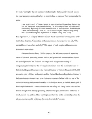 too wet).” Caring for the soil is one aspect of caring for the land, and with such lessons 
the older gardeners are modeling how to treat the land as precious. Their stories make the 
point. 
Land is precious. I, of course, lament as more people need more land for parking 
lots and lawns that we seem to be losing. The percentage of land left to nature is 
diminishing. I grew up in Illinois about the time of the strip mines. But I thought, 
“What a horrible thing!” even as a kid of seven or eight. “Why are they doing 
that?” I have been against degradation of land for a long time. (Leo) 
Leo experiences, in a slightly different fashion, the all too familiar “erasing of the land” 
that Selena describes. We use land for human purposes. However, why not ask, “Who 
decided how, when, where and why?” This aspect of earth keeping addresses us as a 
community, or a nation. 
Garden columnist Raver (2005b) observes that while our country is becoming 
aware of efforts at preserving historic edifices, the ground that surrounds those sites or 
the planting material that co-exists has not yet been recognized as worthy of 
safeguarding. Raver reports that two organizations now exist that examine the state of 
historic buildings and landscapes: the National Register of Historic Places (with 80, 000 
properties only 1,900 are landscapes), and the Cultural Landscape Foundation. Perhaps it 
indicates that part of our society is re-visiting the concept of a land ethic. As one of the 
crusaders of early environmental thinking, Aldo Leopold would be pleased. Once again, I 
feel compelled to make a connection between our saving and caring for the land and the 
lessons brought forth through gardening. The land we speak about here is further out of 
reach, outside our gardens. These are the places where the land is also nearby nature–the 
closest, most accessible wilderness for most of us in today’s world. 
262 
 