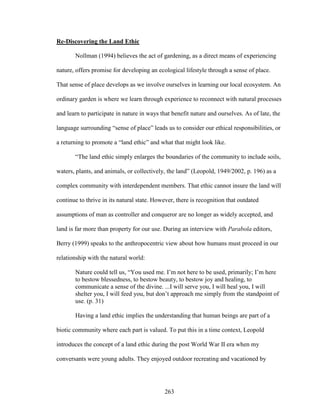263 
Re-Discovering the Land Ethic 
Nollman (1994) believes the act of gardening, as a direct means of experiencing 
nature, offers promise for developing an ecological lifestyle through a sense of place. 
That sense of place develops as we involve ourselves in learning our local ecosystem. An 
ordinary garden is where we learn through experience to reconnect with natural processes 
and learn to participate in nature in ways that benefit nature and ourselves. As of late, the 
language surrounding “sense of place” leads us to consider our ethical responsibilities, or 
a returning to promote a “land ethic” and what that might look like. 
“The land ethic simply enlarges the boundaries of the community to include soils, 
waters, plants, and animals, or collectively, the land” (Leopold, 1949/2002, p. 196) as a 
complex community with interdependent members. That ethic cannot insure the land will 
continue to thrive in its natural state. However, there is recognition that outdated 
assumptions of man as controller and conqueror are no longer as widely accepted, and 
land is far more than property for our use. During an interview with Parabola editors, 
Berry (1999) speaks to the anthropocentric view about how humans must proceed in our 
relationship with the natural world: 
Nature could tell us, “You used me. I’m not here to be used, primarily; I’m here 
to bestow blessedness, to bestow beauty, to bestow joy and healing, to 
communicate a sense of the divine. ...I will serve you, I will heal you, I will 
shelter you, I will feed you, but don’t approach me simply from the standpoint of 
use. (p. 31) 
Having a land ethic implies the understanding that human beings are part of a 
biotic community where each part is valued. To put this in a time context, Leopold 
introduces the concept of a land ethic during the post World War II era when my 
conversants were young adults. They enjoyed outdoor recreating and vacationed by 
 
