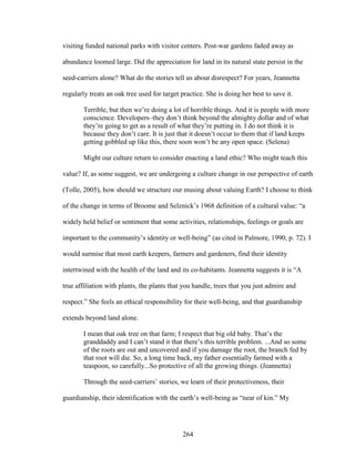 visiting funded national parks with visitor centers. Post-war gardens faded away as 
abundance loomed large. Did the appreciation for land in its natural state persist in the 
seed-carriers alone? What do the stories tell us about disrespect? For years, Jeannetta 
regularly treats an oak tree used for target practice. She is doing her best to save it. 
Terrible, but then we’re doing a lot of horrible things. And it is people with more 
conscience. Developers–they don’t think beyond the almighty dollar and of what 
they’re going to get as a result of what they’re putting in. I do not think it is 
because they don’t care. It is just that it doesn’t occur to them that if land keeps 
getting gobbled up like this, there soon won’t be any open space. (Selena) 
Might our culture return to consider enacting a land ethic? Who might teach this 
value? If, as some suggest, we are undergoing a culture change in our perspective of earth 
(Tolle, 2005), how should we structure our musing about valuing Earth? I choose to think 
of the change in terms of Broome and Selznick’s 1968 definition of a cultural value: “a 
widely held belief or sentiment that some activities, relationships, feelings or goals are 
important to the community’s identity or well-being” (as cited in Palmore, 1990, p. 72). I 
would surmise that most earth keepers, farmers and gardeners, find their identity 
intertwined with the health of the land and its co-habitants. Jeannetta suggests it is “A 
true affiliation with plants, the plants that you handle, trees that you just admire and 
respect.” She feels an ethical responsibility for their well-being, and that guardianship 
extends beyond land alone. 
I mean that oak tree on that farm; I respect that big old baby. That’s the 
granddaddy and I can’t stand it that there’s this terrible problem. ...And so some 
of the roots are out and uncovered and if you damage the root, the branch fed by 
that root will die. So, a long time back, my father essentially farmed with a 
teaspoon, so carefully...So protective of all the growing things. (Jeannetta) 
Through the seed-carriers’ stories, we learn of their protectiveness, their 
guardianship, their identification with the earth’s well-being as “near of kin.” My 
264 
 
