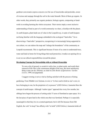 gardener conversants express concern over the use of insecticides and pesticides, aware 
of overuse and seepage through the soil to the water beneath. Most of them go organic. In 
other words, they primarily use organic products, biologic agents, composting or hand-work 
to avoiding harming the whole ecosystem. Their stories imply a more inclusive 
understanding of land as part of a world community we share, a kinship with the planet. 
As earth keepers, plant-lands are of value in the Leopold way, in spite of earth keepers 
not being familiar with the language embedded in the ecological “land ethic.” In re-discovering 
a “land ethic” perspective, recognizing it is increasingly being supported in 
our culture, we can redraw the map and “enlarge the boundaries” of the community as 
Leopold recommends. This is significant because if more of us come to understand trees, 
water and land as home for living things that need protection, it makes an opening for us 
to act on our ethical responsibilities toward the planet. 
Developing Courage for Stewardship with or without Ownership 
To own a bit of ground, to scratch it with a hoe, to plant seeds, and watch their 
renewal of life–this is the commonest delight of the race, the most satisfactory 
thing a man can do. (Warner, as cited in Little Books of Quotations: Garden 
Lovers, 1999, not paginated) 
I suggest owning is not as vital as feeling satisfied with the process of doing 
gardening. From Middle Low German, to own is “to have and to hold as one’s own; to 
have belonging to one, be the proprietor of, to possess” (OED Online). Jeannetta likes the 
concept of earth keeper. Although “realtor types” approach her every few months, her 
siblings have begun the process of setting aside 33 acres of farmland as open space. It is 
the last piece of open land in the whole area that was farmland. Perhaps it is especially 
meaningful in that they live in a rented apartment, but it still fits because from Old 
English, the verb “to keep” has affinity with “to hold” (OED Online). Jeannetta holds all 
265 
 