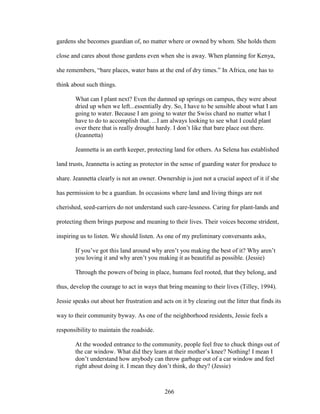 gardens she becomes guardian of, no matter where or owned by whom. She holds them 
close and cares about those gardens even when she is away. When planning for Kenya, 
she remembers, “bare places, water bans at the end of dry times.” In Africa, one has to 
think about such things. 
What can I plant next? Even the damned up springs on campus, they were about 
dried up when we left...essentially dry. So, I have to be sensible about what I am 
going to water. Because I am going to water the Swiss chard no matter what I 
have to do to accomplish that. ...I am always looking to see what I could plant 
over there that is really drought hardy. I don’t like that bare place out there. 
(Jeannetta) 
Jeannetta is an earth keeper, protecting land for others. As Selena has established 
land trusts, Jeannetta is acting as protector in the sense of guarding water for produce to 
share. Jeannetta clearly is not an owner. Ownership is just not a crucial aspect of it if she 
has permission to be a guardian. In occasions where land and living things are not 
cherished, seed-carriers do not understand such care-lessness. Caring for plant-lands and 
protecting them brings purpose and meaning to their lives. Their voices become strident, 
inspiring us to listen. We should listen. As one of my preliminary conversants asks, 
If you’ve got this land around why aren’t you making the best of it? Why aren’t 
you loving it and why aren’t you making it as beautiful as possible. (Jessie) 
Through the powers of being in place, humans feel rooted, that they belong, and 
thus, develop the courage to act in ways that bring meaning to their lives (Tilley, 1994). 
Jessie speaks out about her frustration and acts on it by clearing out the litter that finds its 
way to their community byway. As one of the neighborhood residents, Jessie feels a 
responsibility to maintain the roadside. 
At the wooded entrance to the community, people feel free to chuck things out of 
the car window. What did they learn at their mother’s knee? Nothing! I mean I 
don’t understand how anybody can throw garbage out of a car window and feel 
right about doing it. I mean they don’t think, do they? (Jessie) 
266 
 