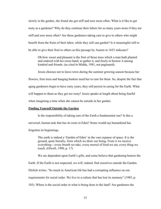 slowly in the garden, she found she got stiff and sore more often. What is it like to get 
rusty as a gardener? Why do they continue their labors for so many years more if they are 
stiff and sore more often? Are these gardeners taking care to give to others who might 
benefit from the fruits of their labor, while they still can garden? Is it meaningful still to 
be able to give their fruit to others as this passage by Austen in 1653 indicates? 
Oh how sweet and pleasant is the fruit of those trees which a man hath planted 
and ordered with his owne hand, to gather it, and freely to bestow it among 
kindred and friends. (as cited in Midda, 1981, not paginated) 
Jessie chooses not to leave town during the summer growing season because her 
flowers, fruit trees and hanging baskets need her to care for them. So, despite the fact that 
aging gardeners begin to have rusty years, they still persist in caring for the Earth. What 
will happen to them as they get too rusty? Jessie speaks at length about being fearful 
when imagining a time when she cannot be outside in her garden. 
Finding Yourself Outside the Garden 
Is the responsibility of taking care of the Earth a fundamental one? Is this a 
universal, human task that has its roots in Eden? Some would say humankind has 
forgotten its beginnings. 
The earth is indeed a ‘Garden of Eden’ in the vast expanse of space. It is the 
ground, quite literally, from which we draw our being. From it we receive 
everything—every breath we take, every morsel of food we eat, every thing we 
touch. (Olwell, 1990, p. 17) 
We are dependent upon Earth’s gifts, and some believe that gardening honors the 
Earth. If the Earth is not respected, we will, indeed, find ourselves outside the Garden. 
Ehrlich writes, “So much in American life has had a corrupting influence on our 
requirements for social order. We live in a culture that has lost its memory” (1985, p. 
103). Where is the social order in what is being done to the land? Are gardeners the 
15 
 