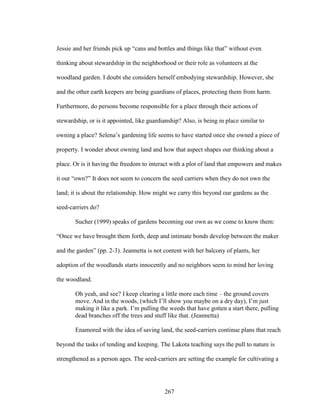 Jessie and her friends pick up “cans and bottles and things like that” without even 
thinking about stewardship in the neighborhood or their role as volunteers at the 
woodland garden. I doubt she considers herself embodying stewardship. However, she 
and the other earth keepers are being guardians of places, protecting them from harm. 
Furthermore, do persons become responsible for a place through their actions of 
stewardship, or is it appointed, like guardianship? Also, is being in place similar to 
owning a place? Selena’s gardening life seems to have started once she owned a piece of 
property. I wonder about owning land and how that aspect shapes our thinking about a 
place. Or is it having the freedom to interact with a plot of land that empowers and makes 
it our “own?” It does not seem to concern the seed carriers when they do not own the 
land; it is about the relationship. How might we carry this beyond our gardens as the 
seed-carriers do? 
Sucher (1999) speaks of gardens becoming our own as we come to know them: 
“Once we have brought them forth, deep and intimate bonds develop between the maker 
and the garden” (pp. 2-3). Jeannetta is not content with her balcony of plants, her 
adoption of the woodlands starts innocently and no neighbors seem to mind her loving 
the woodland. 
Oh yeah, and see? I keep clearing a little more each time – the ground covers 
move. And in the woods, (which I’ll show you maybe on a dry day), I’m just 
making it like a park. I’m pulling the weeds that have gotten a start there, pulling 
dead branches off the trees and stuff like that. (Jeannetta) 
Enamored with the idea of saving land, the seed-carriers continue plans that reach 
beyond the tasks of tending and keeping. The Lakota teaching says the pull to nature is 
strengthened as a person ages. The seed-carriers are setting the example for cultivating a 
267 
 