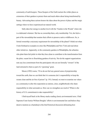 community of earth keepers. These Keepers of the Earth nurture the wilder places as 
extensions of their gardens to protect them and teach others about being transformed by 
beauty. Advocating these actions honors the ideas about the power of place and the magic 
settings where we have experienced our natural world. 
Sally takes her energy to another level with the “Garden in the Woods” where she 
is a dedicated volunteer. She has no ownership there, only membership. Yet, she feels a 
part of the stewardship that sustains their efforts to preserve native wildflowers. So, is 
formal ownership a necessary requirement for stewardship of the planet? I think not when 
I look firsthand at examples in cities like Philadelphia and New York and read about 
other initiatives. Apparently, in the community gardens in Philadelphia, the urbanites 
who plant them feel pride in what they have done to contribute to the transformation from 
the plain, vacant lots to flourishing gardens of activity. Nor do the support organizations 
note any less commitment from the participants who are not formally “owners” of the 
land entrusted to them as part of a “greening” grant. 
Moore (1992) warns, “If we do not feel any general sense of proprietorship 
toward the earth, then we can think that it is someone else’s responsibility to keep the 
oceans clean and the air free of poison” (p. 191). Instead, we must re-examine our values 
as a community to alter this expectation as nations, cities, neighborhoods who share 
responsibility in what surrounds us. How can we strengthen our resolve? Where is the 
history of U.S. commitment to take responsibility? 
I find myself back in the library stacks reading classic environmental texts. I find 
Supreme Court Justice William Douglas’ efforts in environmental law and believe they 
deserve mention as a backdrop to this brief historical discussion delineating how 
268 
 