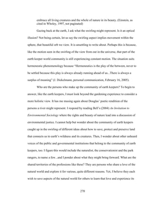embrace all living creatures and the whole of nature in its beauty. (Einstein, as 
cited in Wholey, 1997, not paginated) 
Gazing back at the earth, I ask what the swirling might represent. Is it an optical 
illusion? Not being certain, let us say the swirling aspect implies movement within the 
sphere, that beautiful orb we view. It is unsettling to write about. Perhaps this is because, 
like the motion seen in the swirling of the view from out in the universe, that part of the 
earth keeper world community is still experiencing constant motion. The situation suits 
hermeneutic phenomenology because “Hermeneutics is the play of the between, never to 
be settled because this play is always already running ahead of us...There is always a 
surplus of meaning” (J. Diekelmann, personal communication, February 16, 2005). 
Who are the persons who make up the community of earth keepers? To begin to 
answer, like the earth keepers, I must look beyond the gardening experience to consider a 
more holistic view. It has me musing again about Douglas’ poetic rendition of the 
persons a river might represent. I respond by reading Bell’s (2004) An Invitation to 
Environmental Sociology where the rights and beauty of nature lead into a discussion of 
environmental justice. I cannot help but wonder about the community of earth keepers 
caught up in the swirling of different ideas about how to save, protect and preserve land 
that connects us to earth’s wildness and its creatures. Then, I wonder about other unheard 
voices of the public and governmental institutions that belong to the community of earth 
keepers, too. I figure this would include the naturalist, the conservationist and the park 
rangers, to name a few...and I ponder about what they might bring forward. What are the 
shared territories of the professions like these? They are persons who share a love of the 
natural world and explore it for various, quite different reasons. Yet, I believe they each 
wish to save aspects of the natural world for others to learn that love and experience its 
270 
 
