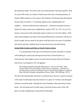 life-enhancing wonder. We need to seek out common ground. Community gardens, while 
not a part of this study, are worthy of study because they take us beyond gardening. As 
Gannon (2005) explains in Urban Impact 2001 (linked to The Pennsylvania Horticultural 
Society online newsletter), “A community garden can be a gathering place for 
neighbors… [where] residents become empowered….Ultimately the garden becomes a 
catalyst for change, improving a neighborhood’s quality of life” (p. 5, ¶ 1). It is as if we 
return to a discussion of the relationship of part to whole as in I and Thou (Buber, 1958) 
where acknowledging a tree leads to becoming affiliated and in community with the tree. 
In this example, the tree stands for the green world that may be our source of rootedness 
and common ground to dialogue about environmental issues and earth keeping. 
Seeing Public Gardens and Parks as Nearby Nature to Keep 
A vocal participant of the early environmental movement, John Muir is credited 
with heralding the creation and subsequent preservation of national parks as a 
conservationist. Muir fought to protect Yosemite from developers before the National 
Park Service was founded in 1916. He applauds 
The making of gardens and parks [that] goes on...all over the world...They 
increase both in size and number as their value is recognized. ...[and there is] 
growing interest in the care and preservation of forests and wild places in general, 
and in the half wild parks and gardens of towns. (Muir, 1901/2000, pp. 102-3) 
The fate of the national parks and forests is a political issue; however, it deserves mention 
in this study of earth keepers precisely because it is a place of “swirling” and subsequent 
turbulence around the globe. Although this section heading is about promoting “nearby 
nature,” the increasing need for nearby nature is precisely because many of the wild 
places are either disappearing or inaccessible for thousands. 
271 
 