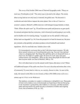 The cover of the October 2006 issue of National Geographic reads, “Places we 
must save: World parks at risk.” The entire issue is devoted to the subject. The stories 
about saving land are not only local, or national, but global ones. The discourse is 
worldwide and what follows impacts the entire planet. How is this so? I turn to a 
scientist’s analysis. Mitchell’s (2006) interview with biologist George Schaller is titled, 
“Parks: Where the spirit soars” (p. 33) and showcases parks and preserves as gene pools 
for animals and plants that face extinction, vital to historical record-keeping in our world, 
and invaluable tools for tracking change, “so people can see the splendor of their past, 
before land was degraded” (p. 34). From the perspective of land for human use, the piece 
also reminds us that globally such places produce critical foodstuffs and medical 
ingredients. All of us need take note. Schaller closes with: 
It is tremendously worrisome that we don’t talk about nature anymore. We talk 
about natural resources as if everything had a price tag. You can’t buy spiritual 
values at a shopping mall. The things that uplift the spirit–an old growth forest, a 
clear river, the flight of a golden eagle, the howl of a wolf, space and quiet 
without motors–are intangibles., These are the values that people do look for and 
that everyone needs. (as cited in Mitchell, 2006, p. 39) 
How will others learn to love the natural world if piece after piece is lost? Where 
will additional keepers of the earth come from if we are to develop and nurture that vision 
of community? It comes back to what we, as a society, choose to value. As seen in this 
study, the natural world offers its own reward, as Muir (1901/2000) writes well over a 
century ago in A Voice in the Wilderness: 
The tendency, nowadays to wander in wildernesses is delightful to see. Thousands 
of tired, nerve-shaken, over-civilized people are beginning to find out that going 
to the mountains is going home; that wildness is a necessity; and that mountain 
parks and reservations are useful not only as fountains of timber and irrigating 
rivers, but as fountains of life. (p. 102) 
272 
 