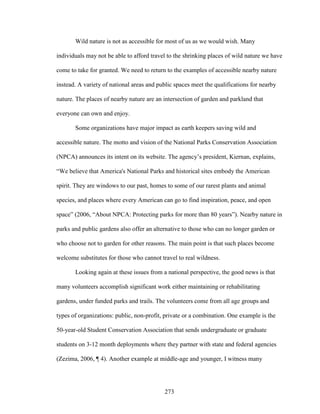 Wild nature is not as accessible for most of us as we would wish. Many 
individuals may not be able to afford travel to the shrinking places of wild nature we have 
come to take for granted. We need to return to the examples of accessible nearby nature 
instead. A variety of national areas and public spaces meet the qualifications for nearby 
nature. The places of nearby nature are an intersection of garden and parkland that 
everyone can own and enjoy. 
Some organizations have major impact as earth keepers saving wild and 
accessible nature. The motto and vision of the National Parks Conservation Association 
(NPCA) announces its intent on its website. The agency’s president, Kiernan, explains, 
“We believe that America's National Parks and historical sites embody the American 
spirit. They are windows to our past, homes to some of our rarest plants and animal 
species, and places where every American can go to find inspiration, peace, and open 
space” (2006, “About NPCA: Protecting parks for more than 80 years”). Nearby nature in 
parks and public gardens also offer an alternative to those who can no longer garden or 
who choose not to garden for other reasons. The main point is that such places become 
welcome substitutes for those who cannot travel to real wildness. 
Looking again at these issues from a national perspective, the good news is that 
many volunteers accomplish significant work either maintaining or rehabilitating 
gardens, under funded parks and trails. The volunteers come from all age groups and 
types of organizations: public, non-profit, private or a combination. One example is the 
50-year-old Student Conservation Association that sends undergraduate or graduate 
students on 3-12 month deployments where they partner with state and federal agencies 
(Zezima, 2006, ¶ 4). Another example at middle-age and younger, I witness many 
273 
 