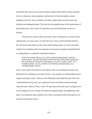 individuals (like my pre-conversants and fellow garden club members) doing continued 
service as educators, master gardeners, and docents for historical gardens, natural 
landmarks and trails. Some volunteers, like Sally, support plant societies preserving 
heirloom and endangered plants. This must be encouraged because of the requirements of 
plant biodiversity. Also it allows for specialty areas and favorite plant societies to 
flourish. 
I recall Jessie’s and my other conversants’ many contributions to several of these 
organizations over many years. As with many of us, Jessie would sometimes prefer to 
have the fairies make dinner so she could continue being outside. For Jessie and others, 
London Town and these other sites represent an intersection of garden and parkland that 
is a magical place co-created by committed volunteers. 
Visitors to London Town say it’s such a natural-looking garden, nothing is 
contrived there. It looks like Mother Nature has done an absolutely spectacular 
job of all these flowering trees that appear as you turn ‘round a corner. It’s a 
woodland garden, you see, and that’s an absolutely enchanted place, is a 
woodland garden. (Jessie) 
Jessie’s story carries forward from conversations early in my dissertation journey and 
although from a preliminary conversant, Jessie’s story enriches our understanding of how 
magical such places can be. These are soul-filling places that uplift the spirit. She is the 
“enchanted person [who can]...give expression to the voice heard in nature and deep 
within the heart” (Moore, 1996, p. 382). We only need to hear that story to recognize how 
service changes her way of being. We realize the magical quality, the gladdening of the 
heart, is not dependent upon a garden–but it often is associated with joy through the very 
activities earth keepers choose. 
274 
 