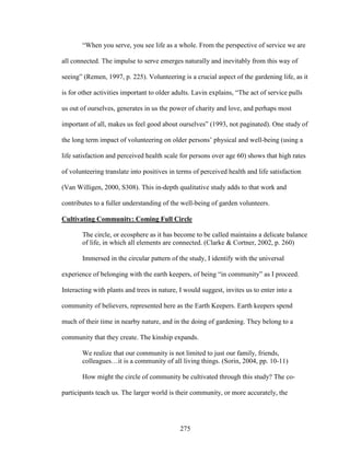 “When you serve, you see life as a whole. From the perspective of service we are 
all connected. The impulse to serve emerges naturally and inevitably from this way of 
seeing” (Remen, 1997, p. 225). Volunteering is a crucial aspect of the gardening life, as it 
is for other activities important to older adults. Lavin explains, “The act of service pulls 
us out of ourselves, generates in us the power of charity and love, and perhaps most 
important of all, makes us feel good about ourselves” (1993, not paginated). One study of 
the long term impact of volunteering on older persons’ physical and well-being (using a 
life satisfaction and perceived health scale for persons over age 60) shows that high rates 
of volunteering translate into positives in terms of perceived health and life satisfaction 
(Van Willigen, 2000, S308). This in-depth qualitative study adds to that work and 
contributes to a fuller understanding of the well-being of garden volunteers. 
Cultivating Community: Coming Full Circle 
The circle, or ecosphere as it has become to be called maintains a delicate balance 
of life, in which all elements are connected. (Clarke  Cortner, 2002, p. 260) 
Immersed in the circular pattern of the study, I identify with the universal 
experience of belonging with the earth keepers, of being “in community” as I proceed. 
Interacting with plants and trees in nature, I would suggest, invites us to enter into a 
community of believers, represented here as the Earth Keepers. Earth keepers spend 
much of their time in nearby nature, and in the doing of gardening. They belong to a 
community that they create. The kinship expands. 
We realize that our community is not limited to just our family, friends, 
colleagues…it is a community of all living things. (Sorin, 2004, pp. 10-11) 
How might the circle of community be cultivated through this study? The co-participants 
teach us. The larger world is their community, or more accurately, the 
275 
 