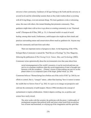 universe is their community. Gardeners of all ages belong to the Earth and the universe at 
several levels and the relationship sustains them as they trade wisdom about co-existing 
with all living things, even non-animate things. We learn gardeners evoke a welcoming 
sense, this ease with others, this instant blending that promotes community. Thus, 
gardeners might share with us how to go about co-creating community in our “fractured 
world” (Thompson  O’Dea, 2005, p. 11). A fractured world is in need of social 
healing–among other needs. Furthermore, earth keepers also might use their rituals and 
practices surrounding nature and conservation efforts much as gardeners do. Anyone may 
enter the community and learn from each other. 
There are important stories of progress to share. At the beginning of the 1970s, 
biologist Barry Commoner is named the “Paul Revere of Ecology” by Time Magazine, 
following the publication of The Closing Circle: Nature, Man, and Technology (2002). 
Commoner writes optimistically about the environmental crisis that came about from 
social mismanagement of the world’s resources; it can be resolved and man can 
survive in a humane condition when the social organization of man is brought into 
harmony with the ecosphere. ...[Nature’s lesson is] that nothing can survive on the 
planet unless it is a cooperative part of the larger, global whole. (p. 264) 
Commoner believes “Human beings have broken out of the circle of life” (p. 264) by our 
efforts to control, that is, “conquer” nature...rather than learning “how to restore to nature 
the wealth that we borrow from it” (p. 264). It is up to us to change our perspective and 
cultivate the community of earth keepers. Moore (1996) introduces the concept of 
enchantment to inspire collaboration. I think it depicts swirling, too, as politics and 
science have rarely mixed. 
The artist works with the scientist, the politician with the priest. A philosophy of 
enchantment assumes that political strife and street crime result from an anxious 
loss of home and homeland, or a drying up of the imagination and the spirit that 
276 
 