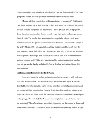 cultured ones who can bring us back to the Garden? How are these stewards of the Earth 
going to be heard if the older gardeners who remember are left without soil? 
Much symbolism persists from within descriptions of humankind’s first Garden. 
First, in the language itself, from Genesis “A river went out of Eden, to water the garden, 
and from thence it was parted, and became into 4 heads” (Midda, 1981, not paginated). 
These four elements of the first Garden carefully were depicted in the Tudor gardens as 
four-fold plots. The number four continues to have a symbolic influence as it is the 
number of creation, the symbol of nature: “4 winds of heaven, 4 seasons and 4 corners of 
the earth” (Midda, 1981, not paginated). Are there four corners of the soul? How do 
older gardeners renew their spirits and complete their soul work if they are left alone and 
without gardens? How might their stories of the Edens in their lives refresh our spirits 
and heal wounded souls? At the very least, these older gardeners remember what has 
been lost–personally, locally, and globally. Surely they find both pain and joy within 
these memories. 
Gardening from Memory into the Rusty Years 
Remembering can be healing, and sharing another’s experiences with gardening 
overflows with memories. I am reminded of my conversation with Jessie. While she 
described her ways to protect the Earth, I found myself invited into Jessie’s memories of 
her mother, who had passed on into Paradise. Jessie shared the words her mother wrote 
on her last day on this Earth, words that reflect the beauty and contentment of looking out 
at the spring garden so full of life. Was Jessie returning to her-story with her mother as 
she reminisced? She reflected upon her mother’s joy gazing out the window at the created 
energy in the flowerbeds. All that was before was recreated in the telling, and the in-sight 
16 
 