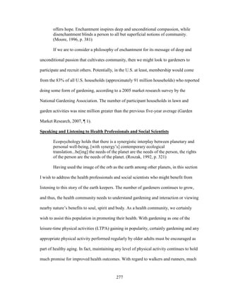 offers hope. Enchantment inspires deep and unconditional compassion, while 
disenchantment blinds a person to all but superficial notions of community. 
(Moore, 1996, p. 381) 
If we are to consider a philosophy of enchantment for its message of deep and 
unconditional passion that cultivates community, then we might look to gardeners to 
participate and recruit others. Potentially, in the U.S. at least, membership would come 
from the 83% of all U.S. households (approximately 91 million households) who reported 
doing some form of gardening, according to a 2005 market research survey by the 
National Gardening Association. The number of participant households in lawn and 
garden activities was nine million greater than the previous five-year average (Garden 
Market Research, 2007, ¶ 1). 
Speaking and Listening to Health Professionals and Social Scientists 
Ecopsychology holds that there is a synergistic interplay between planetary and 
personal well-being, [with synergy’s] contemporary ecological 
translation...be[ing] the needs of the planet are the needs of the person, the rights 
of the person are the needs of the planet. (Roszak, 1992, p. 321) 
Having used the image of the orb as the earth among other planets, in this section 
I wish to address the health professionals and social scientists who might benefit from 
listening to this story of the earth keepers. The number of gardeners continues to grow, 
and thus, the health community needs to understand gardening and interaction or viewing 
nearby nature’s benefits to soul, spirit and body. As a health community, we certainly 
wish to assist this population in promoting their health. With gardening as one of the 
leisure-time physical activities (LTPA) gaining in popularity, certainly gardening and any 
appropriate physical activity performed regularly by older adults must be encouraged as 
part of healthy aging. In fact, maintaining any level of physical activity continues to hold 
much promise for improved health outcomes. With regard to walkers and runners, much 
277 
 