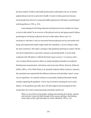 has been studied. It follows that health professionals could endorse the use of another 
popular physical activity as preventive health. It seems to make good sense because 
increased physical activity in young and middle-aged persons did improve psychological 
well-being (Brown, 1992, p. 185). 
Is psychological well-being enhanced with physical activity (whether for leisure 
or not) in older adults? In an overview of the physical activity and aging research linking 
psychological well-being to physical activity in older adults, Brown says it is 
inconclusive, that there is only an association between physical activity and mental well-being, 
and experimental studies might clarify the conundrum. I am not willing to make 
the same conclusion. This study’s message is that gardening and being in contact with the 
soil can be understood as a preventive measure in promoting health. A recent study 
conducted with 100 adults in a British lab found “green exercise,” or exercises with a 
view of nature did have positive effects on mental and physical health as recorded by 
blood pressure measurements, self-esteem, and mood scales (Pretty, Peacock, Sellens  
Griffin, 2005, p. 334). While Pretty et al. primarily looked at effects of passive exposure; 
the researchers also reported that the difference between rural and urban “green” scenes 
was not significant. As research continues to accumulate, health professionals should 
consider supporting the gardeners’ wish to stay involved in touching the soil in some 
fashion. As the gardeners get older, they will need support and encouragement from 
outside their own circle to keep interacting with plants and the soil. 
When we are at home in the garden, tending and nurturing all its plants, animals 
and minerals, living with them through all the seasons and days, then healing 
comes upon us like a gift and makes us whole. (Bamford, 1995, p. 16) 
278 
 