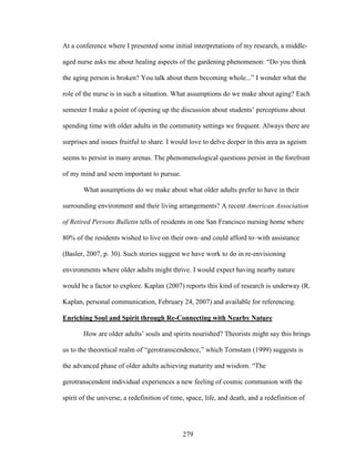 At a conference where I presented some initial interpretations of my research, a middle-aged 
nurse asks me about healing aspects of the gardening phenomenon: “Do you think 
the aging person is broken? You talk about them becoming whole...” I wonder what the 
role of the nurse is in such a situation. What assumptions do we make about aging? Each 
semester I make a point of opening up the discussion about students’ perceptions about 
spending time with older adults in the community settings we frequent. Always there are 
surprises and issues fruitful to share. I would love to delve deeper in this area as ageism 
seems to persist in many arenas. The phenomenological questions persist in the forefront 
of my mind and seem important to pursue. 
What assumptions do we make about what older adults prefer to have in their 
surrounding environment and their living arrangements? A recent American Association 
of Retired Persons Bulletin tells of residents in one San Francisco nursing home where 
80% of the residents wished to live on their own–and could afford to–with assistance 
(Basler, 2007, p. 30). Such stories suggest we have work to do in re-envisioning 
environments where older adults might thrive. I would expect having nearby nature 
would be a factor to explore. Kaplan (2007) reports this kind of research is underway (R. 
Kaplan, personal communication, February 24, 2007) and available for referencing. 
Enriching Soul and Spirit through Re-Connecting with Nearby Nature 
How are older adults’ souls and spirits nourished? Theorists might say this brings 
us to the theoretical realm of “gerotranscendence,” which Tornstam (1999) suggests is 
the advanced phase of older adults achieving maturity and wisdom. “The 
gerotranscendent individual experiences a new feeling of cosmic communion with the 
spirit of the universe, a redefinition of time, space, life, and death, and a redefinition of 
279 
 