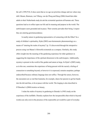 the self. (1999, ¶ 8). It does seem that as we age our priorities change and our values may 
shift. Braam, Bramsen, van Tilberg, van der Ploeg and Deeg (2006) found that older 
adults in their Netherlands study do ask the existential questions all humans ask. These 
questions lead us to reflect upon our life and its meaning and purpose in the world. The 
earth keepers seem grounded and at peace. Their serenity pervades their being. I expect 
they are entering gerotranscendence. 
Is nearby nature in gardening representative of connecting with the Other? In a 
study of children’s spirituality, Hyde (2005) uses hermeneutic phenomenology as a 
means of “entering the realm of mystery” (p. 31) discovered through the interpretive 
process using van Manen’s lifeworld existentials as a compass. Similarly, this study 
offers insight into the meaning of the gardening experience for older gardeners in 
suggesting the importance of the spiritual dimension to the earth keepers. Additionally, 
mystery is present in the world of the garden and nature at large. In Hyde’s (2005) study, 
as in this one, sometimes the experience of being present with the sacred, a feeling of 
connection to something beyond, or however it is expressed, remains unspoken, perhaps 
undescribed because ordinary language does not suffice. Through the senses, however, 
the encounters are so real that Jeannetta, for example, shares her passion to get her hands 
into the dirt and thus, to be at peace with her world. The longing is also described in 
O’Donohue’s (2004) treatise on beauty. 
I relate the realm of mystery in gardening to Dienske’s (1983) study on the 
experience of the ineffable. Dienske explains how the inexpressible (that which is beyond 
words) can only exist in the presence of the expressible yet would be a part of everyday 
280 
 