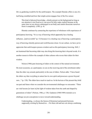 life–as gardening would be for the earth keepers. The example Dienske offers is one of a 
leaf being crumbled and how that simple action engages four of the five senses: 
This kind of physical knowledge...silently present on the background as long as 
our attention is not fixed on it, can never be fully make explicit because at the 
same time we are always submerged in our body and cannot dissociate ourselves 
from it completely. (1983, p. 4) 
Dienske continues by connecting the experience of wholeness with experiences of 
participatory knowing. “It is a way of knowing which apparently has a healing 
influence...[and is] restful” (p. 13) because it is a healing way of knowing–a participatory 
way of knowing whereby person and world become closer. In our culture, we have yet to 
appreciate that earth keepers possess wisdom such as this participatory knowing. Still, I 
am heartened that becoming older may also bring this knowing that is beyond words. It is 
another reason to follow the example of other cultures who revere their elders for their 
wisdom. 
Nelson (1986) puts honoring of elders in the context of the natural environment. 
On most occasions, as a participant, we are on the receiving end of the enrichment rather 
than the other way around, particularly in the case of elders. Nelson adds, “I have heard 
the elders say that everything in nature has its own spirit and possesses a power beyond 
ours...” (p. 130). The elders have much to teach us. In the horizon of the present they hold 
our past and future when we consider the environmental challenges we encounter. “There 
are vital lessons [to learn in] the light of wisdom taken from the earth and shaped by 
generations of elders” (Nelson, 1986, p. 130). Gadamer (1960/1989) reminds us to 
challenge our pre-conceptions to move toward understanding. 
Understanding...is always the fusion of [historical and present] horizons 
supposedly existing by themselves. ...For there old and new are always combining 
281 
 