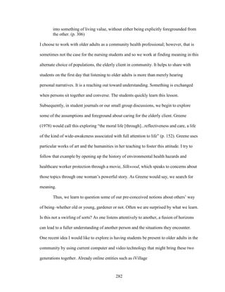 into something of living value, without either being explicitly foregrounded from 
the other. (p. 306) 
I choose to work with older adults as a community health professional; however, that is 
sometimes not the case for the nursing students and so we work at finding meaning in this 
alternate choice of populations, the elderly client in community. It helps to share with 
students on the first day that listening to older adults is more than merely hearing 
personal narratives. It is a reaching out toward understanding. Something is exchanged 
when persons sit together and converse. The students quickly learn this lesson. 
Subsequently, in student journals or our small group discussions, we begin to explore 
some of the assumptions and foreground about caring for the elderly client. Greene 
(1978) would call this exploring “the moral life [through]...reflectiveness and care, a life 
of the kind of wide-awakeness associated with full attention to life” (p. 152). Greene uses 
particular works of art and the humanities in her teaching to foster this attitude. I try to 
follow that example by opening up the history of environmental health hazards and 
healthcare worker protection through a movie, Silkwood, which speaks to concerns about 
those topics through one woman’s powerful story. As Greene would say, we search for 
meaning. 
Thus, we learn to question some of our pre-conceived notions about others’ way 
of being–whether old or young, gardener or not. Often we are surprised by what we learn. 
Is this not a swirling of sorts? As one listens attentively to another, a fusion of horizons 
can lead to a fuller understanding of another person and the situations they encounter. 
One recent idea I would like to explore is having students be present to older adults in the 
community by using current computer and video technology that might bring these two 
generations together. Already online entities such as iVillage 
282 
 