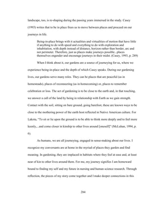 landscape, too, is re-shaping during the passing years immersed in the study. Casey 
(1993) writes that to be in place frees us to move between places and proceed on our 
journeys in life. 
Being-in-place brings with it actualities and virtualities of motion that have little 
if anything to do with speed and everything to do with exploration and 
inhabitation, with depth instead of distance, horizon rather than border, arc and 
not perimeter. Therefore, just as places make journeys possible...places 
themselves engender and encourage journeys in their midst. (Casey, 1993, p. 289) 
When I think about it, our gardens are a source of journeying for us, where we 
experience being-in-place and the depth of which Casey speaks. During our gardening 
lives, our gardens serve many roles. They can be places that are peaceful (as in 
homesteads), places of reconnecting (as in homecoming) or, places to remember 
celebration or loss. The act of gardening is to be close to the earth and, in that touching, 
we answer a call of the land by being in relationship with Earth as we gain strength. 
Contact with the soil, sitting on bare ground, going barefoot, these are known ways to be 
close to the mothering power of the earth host reflected in Native American culture. For 
Lakota, “To sit or lie upon the ground is to be able to think more deeply and to feel more 
keenly,...and come closer in kinship to other lives around [oneself]” (McLuhan, 1994, p. 
6). 
As humans, we are all journeying, engaged in sense-making about our lives. I 
recognize my conversants are at home in the myriad of places they garden and find 
meaning. In gardening, they are implaced in habitats where they feel at ease and, at least 
near of kin to other lives around them. For me, my journey signifies I am homeward 
bound to finding my self and my future in nursing and human science research. Through 
reflection, the pieces of my story come together and I make deeper connections in this 
284 
 