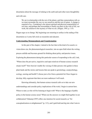 dissertation about the message of relating to the earth and each other more thoughtfully 
and with care. 
We are in relationship with the rest of the planet, and that connectedness tells us 
we must reconsider the way we see ourselves and the rest of nature. A change is 
required of us...Caretaking is the utmost spiritual and physical responsibility of 
our time, and perhaps that stewardship is finally our place in the web of life, our 
work, the solution to the mystery of what we are. (Hogan, 1995, p. 115) 
Hogan urges us to change. My beginnings are returning to surface in the ending of the 
dissertation as I come full circle as researcher and educator. 
Understanding Metamorphosis and Transformation 
In this part of the chapter, I attend to the fact that in this kind of re-search, re-vision 
draws me, the phenomenological researcher, into an open field where the writing 
process unfolds and becomes ground for thinking about policy and practice issues. 
Exploring the phenomenon during this particular season of responding to the call, I ask, 
“Where does the pro-active, inquisitive and open mind-set of human science research 
situate itself?” How best do I enable the voicing of older persons who garden in these 
plant-lands and the stories and lessons that can speak to gerontology, ecopsychology, 
ecology, nursing and health? I choose just a few from a potential list I have begun to 
develop, fully cognizant that there are more audiences I will reach. 
Knowing ultimately, that human science research calls us to take our new 
understandings and consider policy implications of the work, I begin in earnest here. 
Where to start, as who will be listening to begin with? What is the language of public 
policy in the human science areas? Where are the answers we might find together in our 
collaboration? Oskamp (1997) offers one intention for social research, as “for 
conceptualization or enlightenment” (p. 313), and I grab hold and dig into what I aim to 
285 
 