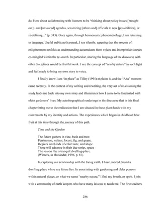 do. How about collaborating with listeners to be “thinking about policy issues [brought 
out]...and [unvoiced] agendas, sensitizing [others and] officials to new [possibilities], or 
re-defining...” (p. 313). Once again, through hermeneutic phenomenology, I am returning 
to language. Useful public policyspeak, I say silently, agreeing that the process of 
enlightenment unfolds as understanding accumulates from voices and interpretive sources 
co-mingled within the re-search. In particular, sharing the language of the discourse with 
other disciplines would be fruitful work. I see the concept of “nearby nature” in such light 
and feel ready to bring my own story to voice. 
I finally know I am “in place” as Tilley (1994) explains it, and the “Aha” moment 
came recently. In the context of my writing and rewriting, the very act of re-visioning the 
study leads me back into my own story and illuminates how I came to be fascinated with 
older gardeners’ lives. My autobiographical renderings in the discourse that is this final 
chapter bring me to the realization that I am situated in these plant-lands with my 
conversants by my identity and actions. The experiences which began in childhood bear 
fruit at this time through the journey of this path. 
Time and the Garden 
The future gathers in vine, bush and tree: 
Persimmon, walnut, locust, fig, and grape, 
Degrees and kinds of color taste, and shape. 
These will advance in their due series, space 
The season like a tranquil dwelling-place. 
(Winters, in Hollander, 1996, p. 87) 
In exploring our relationship with the living earth, I have, indeed, found a 
dwelling place where my future lies. In associating with gardening and older persons 
within natural places, or what we name “nearby nature,” I find my breath, or spirit. I join 
with a community of earth keepers who have many lessons to teach me. The first teachers 
286 
 