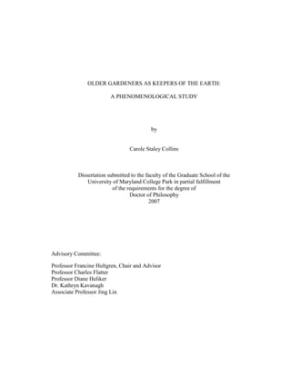 OLDER GARDENERS AS KEEPERS OF THE EARTH: 
A PHENOMENOLOGICAL STUDY 
by 
Carole Staley Collins 
Dissertation submitted to the faculty of the Graduate School of the 
University of Maryland College Park in partial fulfillment 
of the requirements for the degree of 
Doctor of Philosophy 
2007 
Advisory Committee: 
Professor Francine Hultgren, Chair and Advisor 
Professor Charles Flatter 
Professor Diane Heliker 
Dr. Kathryn Kavanagh 
Associate Professor Jing Lin 
 