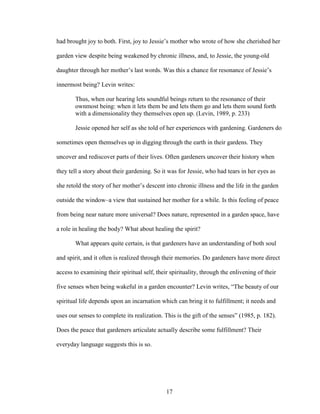 had brought joy to both. First, joy to Jessie’s mother who wrote of how she cherished her 
garden view despite being weakened by chronic illness, and, to Jessie, the young-old 
daughter through her mother’s last words. Was this a chance for resonance of Jessie’s 
innermost being? Levin writes: 
Thus, when our hearing lets soundful beings return to the resonance of their 
ownmost being: when it lets them be and lets them go and lets them sound forth 
with a dimensionality they themselves open up. (Levin, 1989, p. 233) 
Jessie opened her self as she told of her experiences with gardening. Gardeners do 
sometimes open themselves up in digging through the earth in their gardens. They 
uncover and rediscover parts of their lives. Often gardeners uncover their history when 
they tell a story about their gardening. So it was for Jessie, who had tears in her eyes as 
she retold the story of her mother’s descent into chronic illness and the life in the garden 
outside the window–a view that sustained her mother for a while. Is this feeling of peace 
from being near nature more universal? Does nature, represented in a garden space, have 
a role in healing the body? What about healing the spirit? 
What appears quite certain, is that gardeners have an understanding of both soul 
and spirit, and it often is realized through their memories. Do gardeners have more direct 
access to examining their spiritual self, their spirituality, through the enlivening of their 
five senses when being wakeful in a garden encounter? Levin writes, “The beauty of our 
spiritual life depends upon an incarnation which can bring it to fulfillment; it needs and 
uses our senses to complete its realization. This is the gift of the senses” (1985, p. 182). 
Does the peace that gardeners articulate actually describe some fulfillment? Their 
everyday language suggests this is so. 
17 
 