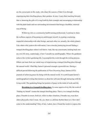 are the conversants in this study, who share the seasons of their lives through 
experiencing their dwelling-places, their gardens. In turn, I carry their teaching forward, 
that is, honoring the gifts of Living Earth by their example and encouraging a relationship 
with the plant-lands and our surrounding environment that brings a healthier, renewed 
way of being. 
Within my role as a community health nursing professional, I continue to share 
the wellness aspects of becoming an earth keeper myself, in creating a nurturing, 
respectful relationship with other beings, and each other (or, actually, the whole planet). 
Like others who yearn to be-with nature, I am a traveler journeying toward finding a 
tranquil dwelling place where I will thrive. And, like my conversants, looking back into 
my own life story, surprisingly, is how I unearth my autobiography. Where the gardeners 
achieve this in their gardening life, I accomplish this work through the writing process. 
Others can learn from our varied ways of experiencing a tranquil dwelling place through 
the natural world. I find May Sarton’s personal example a powerful one. During a 
difficult period following the publication of Plant Dreaming Deep, Sarton (1973) 
journals of achieving peace by being-with the natural world. It is earth keeper Sarton’s 
autobiographical writing that mentors us about her self-care through interacting with the 
living world. The gardening brings her pockets of peace in the midst of work and life. 
Breathing in a tranquil dwelling place. In some aspects of my life, the work of 
“finding my breath” creates the tranquil dwelling place. That is, in a tranquil dwelling 
place, I breathe in sweet, fresh air; while in other situations, I breathe out, even show 
others physically what I mean. Ah, yes, there is a definite rhythm there to it. How did I 
come to this understanding? Only of late, I admit, have I found the words to express this 
287 
 