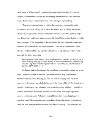 visual image of finding myself. I credit my phenomenological mother, Dr. Francine 
Hultgren, a transformative teacher, for encouraging me to reflect and write about the 
process. Let me pause here to explain why I am working on my breathing. 
This part of my story begins in college. I am quite the experienced traveler, 
having spent more than half my life overseas when I first went to college. My parents 
schooled me to seek out the natural wonders that surround us, whether grand or simple 
ones. During trips back home, we crisscrossed the United States visiting family, yet made 
time to see many of the national parks. I wanted more. So, after graduation, my college 
roommate and I tent-camped our way across the USA for nearly two months. On that 
odyssey, I first learned how the natural world calls out to me. I discover others feel the 
same call, like Muir, who writes: 
Getting in touch with Mother Earth; jumping from rock to rock, feeling the life of 
them, learning the songs of them, panting in whole-souled exercise, and rejoicing 
in deep, long-draws breaths of pure wildness. This is fine and natural and full of 
promise. (1901/2000, p. 103) 
Reflecting back on that odyssey that brought the promise of the natural world into 
focus, I recognize we saw wild nature, constructed nature (Casey, 1993) and its 
inhabitants in many forms. Initially, we were not attuned to seeing what was there, 
present to us. Sometimes we only had glimpses of that “pure wildness.” We slowed down 
regularly. Slowing your pace allows for more relaxed breathing, and hence, your vision 
sharpens. With slower movements and an occasional pause, breathing is lighter and 
seems to come more easily. Perhaps we lingered longer at an overlook; perhaps we 
paused on a trail. I do remember most overlooks are designed to capture breath-taking 
views that alter your perspective of human time. I recall thinking, “How young we are, 
288 
 