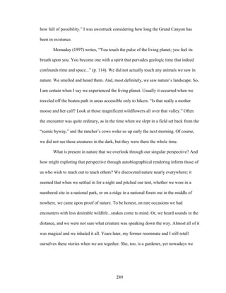 how full of possibility.” I was awestruck considering how long the Grand Canyon has 
been in existence. 
Momaday (1997) writes, “You touch the pulse of the living planet; you feel its 
breath upon you. You become one with a spirit that pervades geologic time that indeed 
confounds time and space...” (p. 114). We did not actually touch any animals we saw in 
nature. We smelled and heard them. And, most definitely, we saw nature’s landscape. So, 
I am certain when I say we experienced the living planet. Usually it occurred when we 
traveled off the beaten path in areas accessible only to hikers. “Is that really a mother 
moose and her calf? Look at those magnificent wildflowers all over that valley.” Often 
the encounter was quite ordinary, as in the time when we slept in a field set back from the 
“scenic byway,” and the rancher’s cows woke us up early the next morning. Of course, 
we did not see these creatures in the dark, but they were there the whole time. 
What is present in nature that we overlook through our singular perspective? And 
how might exploring that perspective through autobiographical rendering inform those of 
us who wish to reach out to teach others? We discovered nature nearly everywhere; it 
seemed that when we settled in for a night and pitched our tent, whether we were in a 
numbered site in a national park, or on a ridge in a national forest out in the middle of 
nowhere, we came upon proof of nature. To be honest, on rare occasions we had 
encounters with less desirable wildlife...snakes come to mind. Or, we heard sounds in the 
distance, and we were not sure what creature was speaking down the way. Almost all of it 
was magical and we inhaled it all. Years later, my former roommate and I still retell 
ourselves these stories when we are together. She, too, is a gardener, yet nowadays we 
289 
 