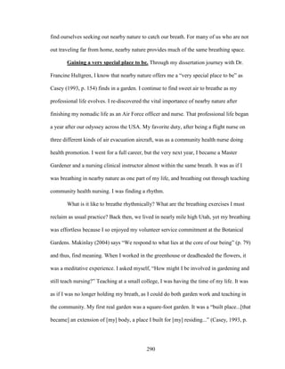 find ourselves seeking out nearby nature to catch our breath. For many of us who are not 
out traveling far from home, nearby nature provides much of the same breathing space. 
Gaining a very special place to be. Through my dissertation journey with Dr. 
Francine Hultgren, I know that nearby nature offers me a “very special place to be” as 
Casey (1993, p. 154) finds in a garden. I continue to find sweet air to breathe as my 
professional life evolves. I re-discovered the vital importance of nearby nature after 
finishing my nomadic life as an Air Force officer and nurse. That professional life began 
a year after our odyssey across the USA. My favorite duty, after being a flight nurse on 
three different kinds of air evacuation aircraft, was as a community health nurse doing 
health promotion. I went for a full career, but the very next year, I became a Master 
Gardener and a nursing clinical instructor almost within the same breath. It was as if I 
was breathing in nearby nature as one part of my life, and breathing out through teaching 
community health nursing. I was finding a rhythm. 
What is it like to breathe rhythmically? What are the breathing exercises I must 
reclaim as usual practice? Back then, we lived in nearly mile high Utah, yet my breathing 
was effortless because I so enjoyed my volunteer service commitment at the Botanical 
Gardens. Makinlay (2004) says “We respond to what lies at the core of our being” (p. 79) 
and thus, find meaning. When I worked in the greenhouse or deadheaded the flowers, it 
was a meditative experience. I asked myself, “How might I be involved in gardening and 
still teach nursing?” Teaching at a small college, I was having the time of my life. It was 
as if I was no longer holding my breath, as I could do both garden work and teaching in 
the community. My first real garden was a square-foot garden. It was a “built place...[that 
became] an extension of [my] body, a place I built for [my] residing...” (Casey, 1993, p. 
290 
 
