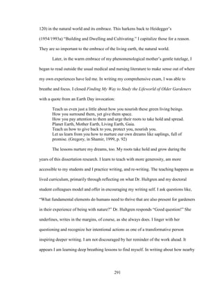 120) in the natural world and its embrace. This harkens back to Heidegger’s 
(1954/1993a) “Building and Dwelling and Cultivating.” I capitalize those for a reason. 
They are so important to the embrace of the living earth, the natural world. 
Later, in the warm embrace of my phenomenological mother’s gentle tutelage, I 
began to read outside the usual medical and nursing literature to make sense out of where 
my own experiences have led me. In writing my comprehensive exam, I was able to 
breathe and focus. I closed Finding My Way to Study the Lifeworld of Older Gardeners 
with a quote from an Earth Day invocation: 
Teach us even just a little about how you nourish these green living beings. 
How you surround them, yet give them space. 
How you pay attention to them and urge their roots to take hold and spread. 
Planet Earth, Mother Earth, Living Earth, Gaia. 
Teach us how to give back to you, protect you, nourish you. 
Let us learn from you how to nurture our own dreams like saplings, full of 
promise. (Gregory, in Shamir, 1999, p. 92) 
The lessons nurture my dreams, too. My roots take hold and grow during the 
years of this dissertation research. I learn to teach with more generosity, am more 
accessible to my students and I practice writing, and re-writing. The teaching happens as 
lived curriculum, primarily through reflecting on what Dr. Hultgren and my doctoral 
student colleagues model and offer in encouraging my writing self. I ask questions like, 
“What fundamental elements do humans need to thrive that are also present for gardeners 
in their experience of being with nature?” Dr. Hultgren responds “Good question!” She 
underlines, writes in the margins, of course, as she always does. I linger with her 
questioning and recognize her intentional actions as one of a transformative person 
inspiring deeper writing. I am not discouraged by her reminder of the work ahead. It 
appears I am learning deep breathing lessons to find myself. In writing about how nearby 
291 
 