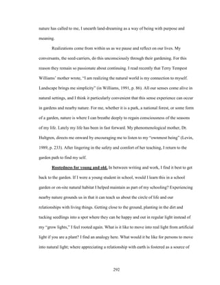 nature has called to me, I unearth land-dreaming as a way of being with purpose and 
meaning. 
Realizations come from within us as we pause and reflect on our lives. My 
conversants, the seed-carriers, do this unconsciously through their gardening. For this 
reason they remain so passionate about continuing. I read recently that Terry Tempest 
Williams’ mother wrote, “I am realizing the natural world is my connection to myself. 
Landscape brings me simplicity” (in Williams, 1991, p. 86). All our senses come alive in 
natural settings, and I think it particularly convenient that this sense experience can occur 
in gardens and nearby nature. For me, whether it is a park, a national forest, or some form 
of a garden, nature is where I can breathe deeply to regain consciousness of the seasons 
of my life. Lately my life has been in fast forward. My phenomenological mother, Dr. 
Hultgren, directs me onward by encouraging me to listen to my “ownmost being” (Levin, 
1989, p. 233). After lingering in the safety and comfort of her teaching, I return to the 
garden path to find my self. 
Rootedness for young and old. In between writing and work, I find it best to get 
back to the garden. If I were a young student in school, would I learn this in a school 
garden or on-site natural habitat I helped maintain as part of my schooling? Experiencing 
nearby nature grounds us in that it can teach us about the circle of life and our 
relationships with living things. Getting close to the ground, planting in the dirt and 
tucking seedlings into a spot where they can be happy and out in regular light instead of 
my “grow lights,” I feel rooted again. What is it like to move into real light from artificial 
light if you are a plant? I find an analogy here. What would it be like for persons to move 
into natural light; where appreciating a relationship with earth is fostered as a source of 
292 
 