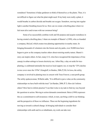 rootedness? Sometimes it helps gardeners to think of themselves as the plants. Then, it is 
not difficult to figure out what the plant might need. If my body were really a plant, it 
would breathe in carbon dioxide and breathe out oxygen. Somehow, moving into regular 
light is another breathing lesson for us. How can we create a dwelling-place where we 
feel most alive and in tune with our ownmost being? 
Some of us successfully combine work and life purpose and acquire rootedness in 
having created a dwelling place. I share an example of Shamir’s (1999), who co-founded 
a company, ReLeaf, which creates tree-planting opportunities in nearby states. In 
bringing thousands of volunteers into the forests and city parks, over 30,000 trees have 
begun to grow as the company teaches others about restoring nearby nature. Shamir’s 
story can inspire others. In fact, many U.S. cities have recognized the importance of tree 
canopy in urban settings to lessen electricity use. Arbor Day, a day set aside for tree-planting, 
is celebrated nationally but receives local support, too, to stop the “25% decline 
in tree cover since the 1970s” (Gangloff, in Harden, 2006, ¶ 30). In Iowa, the utility 
company is involved in planting trees in concert with Trees Forever, a non-profit group. 
The utility spokeswoman, Wilhelm adds, “It is difficult to put a value on the community 
relationships we have built with the trees” (in Harden, 2006, ¶ 7). How do I inform 
others? How best to inform practice? I see that it also is my task to find my way beyond 
the questions to action. Moving to action demands commitment. Boice (1989) expresses 
this as a commitment to self-awareness–which, in turn, can bring a shift in our thinking 
and the perspective of those we influence. These are the beginning ingredients for 
moving us toward a cultural change. In bringing individuals to consider their 
relationships with earth and its co-inhabitants, my work can take root. 
293 
 