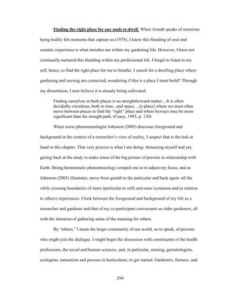 Finding the right place for our souls to dwell. When Arendt speaks of emotions 
being bodily felt moments that capture us (1978), I know this blending of soul and 
somatic experience is what enriches me within my gardening life. However, I have not 
continually nurtured this blending within my professional life. I forget to listen to my 
self, hence, to find the right place for me to breathe. I search for a dwelling-place where 
gardening and nursing are connected, wondering if this is a place I must build? Through 
my dissertation, I now believe it is already being cultivated. 
Finding ourselves in built places is no straightforward matter....It is often 
decidedly circuitous, both in time...and space, ...[a place] where we must often 
move between places to find the “right” place and where byways may be more 
significant than the straight path. (Casey, 1993, p. 120) 
When nurse phenomenologist Johnston (2005) discusses foreground and 
background in the context of a researcher’s view of reality, I suspect that is the task at 
hand in this chapter. That very process is what I am doing: distancing myself and yet, 
gazing back at the study to make sense of the big picture of persons in relationship with 
Earth. Doing hermeneutic phenomenology compels me to re-adjust my focus, and as 
Johnston (2005) illustrates, move from gestalt to the particular and back again–all the 
while crossing boundaries of inner (particular to self) and outer (common and in relation 
to others) experiences. I look between the foreground and background of my life as a 
researcher and gardener and that of my co-participant conversants as older gardeners, all 
with the intention of gathering some of the meaning for others. 
By “others,” I mean the larger community of our world, so to speak, of persons 
who might join the dialogue. I might begin the discussion with constituents of the health 
professions, the social and human sciences, and, in particular, nursing, gerontologists, 
ecologists, naturalists and persons in horticulture, to get started. Gardeners, farmers, and 
294 
 