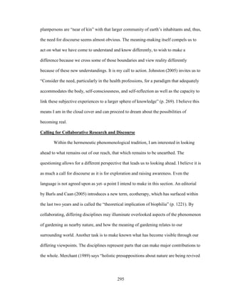 plantpersons are “near of kin” with that larger community of earth’s inhabitants and, thus, 
the need for discourse seems almost obvious. The meaning-making itself compels us to 
act on what we have come to understand and know differently, to wish to make a 
difference because we cross some of those boundaries and view reality differently 
because of these new understandings. It is my call to action. Johnston (2005) invites us to 
“Consider the need, particularly in the health professions, for a paradigm that adequately 
accommodates the body, self-consciousness, and self-reflection as well as the capacity to 
link these subjective experiences to a larger sphere of knowledge” (p. 269). I believe this 
means I am in the cloud cover and can proceed to dream about the possibilities of 
becoming real. 
Calling for Collaborative Research and Discourse 
Within the hermeneutic phenomenological tradition, I am interested in looking 
ahead to what remains out of our reach, that which remains to be unearthed. The 
questioning allows for a different perspective that leads us to looking ahead. I believe it is 
as much a call for discourse as it is for exploration and raising awareness. Even the 
language is not agreed upon as yet–a point I intend to make in this section. An editorial 
by Burls and Caan (2005) introduces a new term, ecotherapy, which has surfaced within 
the last two years and is called the “theoretical implication of biophilia” (p. 1221). By 
collaborating, differing disciplines may illuminate overlooked aspects of the phenomenon 
of gardening as nearby nature, and how the meaning of gardening relates to our 
surrounding world. Another task is to make known what has become visible through our 
differing viewpoints. The disciplines represent parts that can make major contributions to 
the whole. Merchant (1989) says “holistic presuppositions about nature are being revived 
295 
 