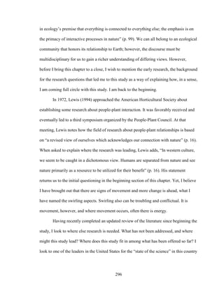 in ecology’s premise that everything is connected to everything else; the emphasis is on 
the primacy of interactive processes in nature” (p. 99). We can all belong to an ecological 
community that honors its relationship to Earth; however, the discourse must be 
multidisciplinary for us to gain a richer understanding of differing views. However, 
before I bring this chapter to a close, I wish to mention the early research, the background 
for the research questions that led me to this study as a way of explaining how, in a sense, 
I am coming full circle with this study. I am back to the beginning. 
In 1972, Lewis (1994) approached the American Horticultural Society about 
establishing some research about people-plant interaction. It was favorably received and 
eventually led to a third symposium organized by the People-Plant Council. At that 
meeting, Lewis notes how the field of research about people-plant relationships is based 
on “a revised view of ourselves which acknowledges our connection with nature” (p. 16). 
When asked to explain where the research was leading, Lewis adds, “In western culture, 
we seem to be caught in a dichotomous view. Humans are separated from nature and see 
nature primarily as a resource to be utilized for their benefit” (p. 16). His statement 
returns us to the initial questioning in the beginning section of this chapter. Yet, I believe 
I have brought out that there are signs of movement and more change is ahead, what I 
have named the swirling aspects. Swirling also can be troubling and conflictual. It is 
movement, however, and where movement occurs, often there is energy. 
Having recently completed an updated review of the literature since beginning the 
study, I look to where else research is needed. What has not been addressed, and where 
might this study lead? Where does this study fit in among what has been offered so far? I 
look to one of the leaders in the United States for the “state of the science” in this country 
296 
 