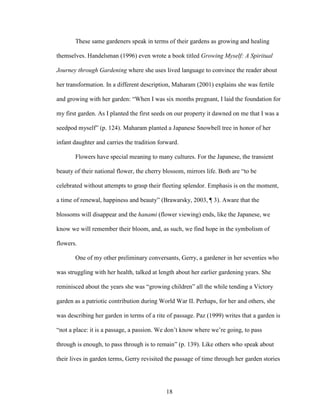 These same gardeners speak in terms of their gardens as growing and healing 
themselves. Handelsman (1996) even wrote a book titled Growing Myself: A Spiritual 
Journey through Gardening where she uses lived language to convince the reader about 
her transformation. In a different description, Maharam (2001) explains she was fertile 
and growing with her garden: “When I was six months pregnant, I laid the foundation for 
my first garden. As I planted the first seeds on our property it dawned on me that I was a 
seedpod myself” (p. 124). Maharam planted a Japanese Snowbell tree in honor of her 
infant daughter and carries the tradition forward. 
Flowers have special meaning to many cultures. For the Japanese, the transient 
beauty of their national flower, the cherry blossom, mirrors life. Both are “to be 
celebrated without attempts to grasp their fleeting splendor. Emphasis is on the moment, 
a time of renewal, happiness and beauty” (Brawarsky, 2003, ¶ 3). Aware that the 
blossoms will disappear and the hanami (flower viewing) ends, like the Japanese, we 
know we will remember their bloom, and, as such, we find hope in the symbolism of 
flowers. 
One of my other preliminary conversants, Gerry, a gardener in her seventies who 
was struggling with her health, talked at length about her earlier gardening years. She 
reminisced about the years she was “growing children” all the while tending a Victory 
garden as a patriotic contribution during World War II. Perhaps, for her and others, she 
was describing her garden in terms of a rite of passage. Paz (1999) writes that a garden is 
“not a place: it is a passage, a passion. We don’t know where we’re going, to pass 
through is enough, to pass through is to remain” (p. 139). Like others who speak about 
their lives in garden terms, Gerry revisited the passage of time through her garden stories 
18 
 