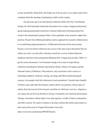 at least and find Dr. Diane Relf, who kindly met with me early in my studies when I first 
wondered about the meaning of gardening to adults in this country. 
Several years ago at an international conference held at the New York Botanic 
Garden, Dr. Relf informally shared that she prefers not to create a singular professional 
group studying people-plant interaction in human health and well-being (typical key 
words in the international symposia titles). I have gradually come around to support her 
position. Persons from differing disciplines need to approach the research collaboratively 
as we each bring unique perspectives. Collaboration becomes all the more crucial 
because we do not all have relatively easy access to the same source documents that can 
inform our work. I say this after a literature search for a review of three Edenized 
healthcare facilities in the metropolitan Baltimore/D.C./Virgina area (Collins, 2002). To 
get the source documents, I was fortunate enough to live close to major library 
collections including the National Agricultural Library, Library of Congress and the 
National Library of Medicine. Then and now, only universities with a science or 
technology emphasis–medicine, nursing, sociology and behavioral/psychological 
sciences, for example–hold full collections of early periodicals. I literally had a handful 
of library copy cards after the literature search I did for my proposal. I keep copies of 
articles from the Journal of Environment and Behavior filed near Activities, Adaptation 
and Aging, but not far from Healthcare Design. Fortunately, the American Horticultural 
Therapy Association website (http://www.ahta.org) has a wealth of links to information 
and other research. We need to continue to develop websites that inform and connect us. 
One such as this exists at Virginia Polytechnic University 
(http://www.hort.vt.edu/human/PPIARTS.html). 
297 
 