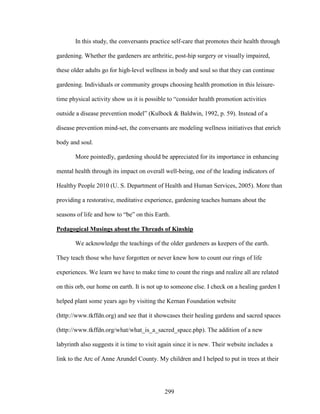 In this study, the conversants practice self-care that promotes their health through 
gardening. Whether the gardeners are arthritic, post-hip surgery or visually impaired, 
these older adults go for high-level wellness in body and soul so that they can continue 
gardening. Individuals or community groups choosing health promotion in this leisure-time 
physical activity show us it is possible to “consider health promotion activities 
outside a disease prevention model” (Kulbock  Baldwin, 1992, p. 59). Instead of a 
disease prevention mind-set, the conversants are modeling wellness initiatives that enrich 
body and soul. 
More pointedly, gardening should be appreciated for its importance in enhancing 
mental health through its impact on overall well-being, one of the leading indicators of 
Healthy People 2010 (U. S. Department of Health and Human Services, 2005). More than 
providing a restorative, meditative experience, gardening teaches humans about the 
seasons of life and how to “be” on this Earth. 
Pedagogical Musings about the Threads of Kinship 
We acknowledge the teachings of the older gardeners as keepers of the earth. 
They teach those who have forgotten or never knew how to count our rings of life 
experiences. We learn we have to make time to count the rings and realize all are related 
on this orb, our home on earth. It is not up to someone else. I check on a healing garden I 
helped plant some years ago by visiting the Kernan Foundation website 
(http://www.tkffdn.org) and see that it showcases their healing gardens and sacred spaces 
(http://www.tkffdn.org/what/what_is_a_sacred_space.php). The addition of a new 
labyrinth also suggests it is time to visit again since it is new. Their website includes a 
link to the Arc of Anne Arundel County. My children and I helped to put in trees at their 
299 
 