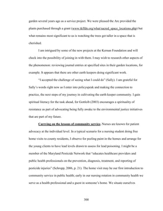 garden several years ago as a service project. We were pleased the Arc provided the 
plants purchased through a grant (www.tkffdn.org/what/sacred_space_locations.php) but 
what remains most significant to us is watching the trees get taller in a space that is 
cherished. 
I am intrigued by some of the new projects at the Kernan Foundation and will 
check into the possibility of joining in with them. I may wish to research other aspects of 
the phenomenon: reviewing journal entries at specified sites in their garden locations, for 
example. It appears that there are other earth keepers doing significant work. 
“I accepted the challenge of seeing what I could do” (Sally). I am grateful for 
Sally’s words right now as I enter into policyspeak and making the connection to 
practice, the next steps of my journey in cultivating the earth keeper community. I gain 
spiritual literacy for the task ahead, for Gottleib (2003) encourages a spirituality of 
resistance as part of advocating being fully awake to the environmental justice initiatives 
that are part of my future. 
Carrying on the lessons of community service. Nurses are known for patient 
advocacy at the individual level. In a typical scenario for a nursing student doing free 
home visits to county residents, I observe for peeling paint in the homes and arrange for 
the young clients to have lead levels drawn to assess for lead poisoning. I might be a 
member of the Maryland Pesticide Network that “educates healthcare providers and 
public health professionals on the prevention, diagnosis, treatment, and reporting of 
pesticide injuries” (Schropp, 2006, p. 21). The home visit may be our first introduction to 
community service in public health; early in our nursing rotation in community health we 
serve as a health professional and a guest in someone’s home. We situate ourselves 
300 
 