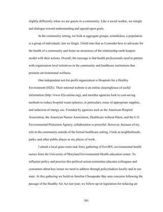 slightly differently when we are guests in a community. Like a social worker, we mingle 
and dialogue toward understanding and agreed-upon goals. 
In the community setting, we look at aggregate groups; nonetheless, a population 
is a group of individuals, lest we forget. I hold onto that as I consider how to advocate for 
the health of a community and foster an awareness of the relationship earth keepers 
model with their actions. Overall, the message is that health professionals need to partner 
with organization level initiatives in the community and healthcare institutions that 
promote environmental wellness. 
One independent not-for-profit organization is Hospitals for a Healthy 
Environment (H2E). Their national website is an online clearinghouse of useful 
information (http://www.h2e-online.org), and member agencies look to cost-saving 
methods to reduce hospital waste (plastics, in particular), reuse of appropriate supplies, 
and reduction of energy use. Founded by agencies such as the American Hospital 
Association, the American Nurses Association, Healthcare without Harm, and the U.S. 
Environmental Protection Agency, collaboration is powerful. However, because of my 
role in the community outside of the formal healthcare setting, I look at neighborhoods, 
parks, and other public places as my places of work. 
I attend a local grass roots task force gathering of EnviRN, environmental health 
nurses from the University of Maryland Environmental Health education center. To 
influence policy and practice this political action committee educates colleagues and 
consumers about key issues we need to address through policymakers locally and in our 
state. At this gathering we build on familiar Chesapeake Bay area concerns following the 
passage of the Healthy Air Act last year; we follow-up on legislation for reducing air 
301 
 