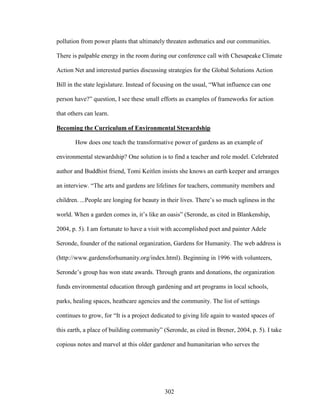 pollution from power plants that ultimately threaten asthmatics and our communities. 
There is palpable energy in the room during our conference call with Chesapeake Climate 
Action Net and interested parties discussing strategies for the Global Solutions Action 
Bill in the state legislature. Instead of focusing on the usual, “What influence can one 
person have?” question, I see these small efforts as examples of frameworks for action 
that others can learn. 
Becoming the Curriculum of Environmental Stewardship 
How does one teach the transformative power of gardens as an example of 
environmental stewardship? One solution is to find a teacher and role model. Celebrated 
author and Buddhist friend, Tomi Keitlen insists she knows an earth keeper and arranges 
an interview. “The arts and gardens are lifelines for teachers, community members and 
children. ...People are longing for beauty in their lives. There’s so much ugliness in the 
world. When a garden comes in, it’s like an oasis” (Seronde, as cited in Blankenship, 
2004, p. 5). I am fortunate to have a visit with accomplished poet and painter Adele 
Seronde, founder of the national organization, Gardens for Humanity. The web address is 
(http://www.gardensforhumanity.org/index.html). Beginning in 1996 with volunteers, 
Seronde’s group has won state awards. Through grants and donations, the organization 
funds environmental education through gardening and art programs in local schools, 
parks, healing spaces, heathcare agencies and the community. The list of settings 
continues to grow, for “It is a project dedicated to giving life again to wasted spaces of 
this earth, a place of building community” (Seronde, as cited in Brener, 2004, p. 5). I take 
copious notes and marvel at this older gardener and humanitarian who serves the 
302 
 