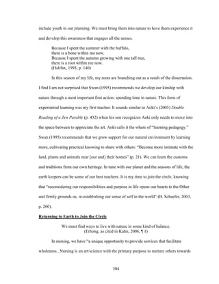 include youth in our planning. We must bring them into nature to have them experience it 
and develop this awareness that engages all the senses. 
Because I spent the summer with the buffalo, 
there is a bone within me now. 
Because I spent the autumn growing with one tall tree, 
there is a root within me now. 
(Halifax, 1993, p. 140) 
In this season of my life, my roots are branching out as a result of the dissertation. 
I find I am not surprised that Swan (1995) recommends we develop our kinship with 
nature through a most important first action: spending time in nature. This form of 
experiential learning was my first teacher. It sounds similar to Aoki’s (2005) Double 
Reading of a Zen Parable (p. 432) when his son recognizes Aoki only needs to move into 
the space between to appreciate the art. Aoki calls it the where of “learning pedagogy.” 
Swan (1995) recommends that we grow support for our natural environment by learning 
more, cultivating practical knowing to share with others: “Become more intimate with the 
land, plants and animals near [our and] their homes” (p. 21). We can learn the customs 
and traditions from our own heritage. In tune with our planet and the seasons of life, the 
earth keepers can be some of our best teachers. It is my time to join the circle, knowing 
that “reconsidering our responsibilities and purpose in life opens our hearts to the Other 
and firmly grounds us, re-establishing our sense of self in the world” (B. Schaefer, 2003, 
p. 260). 
Returning to Earth to Join the Circle 
We must find ways to live with nature in some kind of balance. 
(Erhong, as cited in Kahn, 2006, ¶ 1) 
In nursing, we have “a unique opportunity to provide services that facilitate 
wholeness...Nursing is an art/science with the primary purpose to nurture others towards 
304 
 