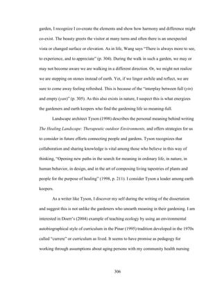 garden, I recognize I co-create the elements and show how harmony and difference might 
co-exist. The beauty greets the visitor at many turns and often there is an unexpected 
vista or changed surface or elevation. As in life, Wang says “There is always more to see, 
to experience, and to appreciate” (p. 304). During the walk in such a garden, we may or 
may not become aware we are walking in a different direction. Or, we might not realize 
we are stepping on stones instead of earth. Yet, if we linger awhile and reflect, we are 
sure to come away feeling refreshed. This is because of the “interplay between full (yin) 
and empty (yan)” (p. 305). As this also exists in nature, I suspect this is what energizes 
the gardeners and earth keepers who find the gardening life so meaning-full. 
Landscape architect Tyson (1998) describes the personal meaning behind writing 
The Healing Landscape: Therapeutic outdoor Environments, and offers strategies for us 
to consider in future efforts connecting people and gardens. Tyson recognizes that 
collaboration and sharing knowledge is vital among those who believe in this way of 
thinking, “Opening new paths in the search for meaning in ordinary life, in nature, in 
human behavior, in design, and in the art of composing living tapestries of plants and 
people for the purpose of healing” (1998, p. 211). I consider Tyson a leader among earth 
keepers. 
As a writer like Tyson, I discover my self during the writing of the dissertation 
and suggest this is not unlike the gardeners who unearth meaning in their gardening. I am 
interested in Doerr’s (2004) example of teaching ecology by using an environmental 
autobiographical style of curriculum in the Pinar (1995) tradition developed in the 1970s 
called “currere” or curriculum as lived. It seems to have promise as pedagogy for 
working through assumptions about aging persons with my community health nursing 
306 
 