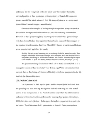 and related it to her own growth within her family unit. One wonders if one of the 
universal qualities in these experiences is the uncertainty of the path. How does one 
protect oneself if the path is unknown? Or is this a way of letting go to a larger, more 
powerful One? Is this letting go a way of healing? 
Gardeners offer examples of healing through their gardens. Many who speak or 
have written about gardens introduce them as a place for nourishing soul and spirit. 
However, as these gardeners age they inevitably may reconnect these spiritual images 
with their physical bodies. Once again their human bodies necessarily become a part of 
the equation for understanding their lives. Allen (2001) chooses to use the mortal body as 
a tree metaphorically and offers this insight: 
Healing the self means honoring and recognizing the body, accepting rather than 
denying all turmoil its existence brings, welcoming the woes and anguish flesh is 
subject to, cherishing its multitudinous forms and seasons, its unfailing ability to 
know and be, to grow and wither, to live and die, to mutate, to change. (p. 84) 
Are gardeners learning to honor their whole selves–body, soul and spirit, so as to 
manage the seasons of their lives better? How do they cope? What surrounds them that 
supports them in their letting go? Some would insist it is the living green material, the life 
that is in the plants and the trees. 
The Gardener’s Soul Work 
The expression, “It does my soul good” is one I frequently hear associated with 
the gardening life. Such thinking, that a garden nourishes both body and soul, is often 
echoed in less likely sources, as in a Parabola journal cover where the entire issue was 
dedicated to the myths, traditions, and search for meaning about gardens (Applebaum, 
2001). In written work like this, I find evidence that authors connect spirit, or soul, with 
the planet. “Spirit becomes a fleshly phenomenon of the entire Earth, communicated 
19 
 