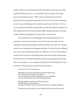 students. I pull out a treasured greeting card Dr. Kavanagh sent some years ago which 
presents this Hebrew proverb, “As is the gardener, such is the garden” (Kavanagh, 
personal communication, June 22, 2002). I believe also that the proverb reflects 
embracing the Tao, accepting the energy that moves into our life and work–something I 
am on the verge of attempting as this wonderful research comes full circle. I write my 
way into and out of the thicket of the dissertation, grateful for the partners along the way. 
This insight stems from Le Guin (in Edwards, 2000), who shares that the act of writing 
can help unearth the concealed laws of nature which is named the Tao. 
I have unearthed my own autobiography while accompanying the seven co-researchers 
on the dissertation journey. For it is time for me to go on my way with 
pedagogical considerations beyond the dissertation. Edwards says “The Tao is eternally 
present, always manifesting itself throughout all phases of everyday life, the unfolding of 
one’s inner nature through embracing the Tao” (2000, pp. 16, 18). In a similar fashion as 
writing does for Le Guin, the earth keepers follow their creative nature and find energy 
for body and soul work through the spiritual experiences in their gardening. Each finds 
their way and teaches us. I am so pleased to join the circle of earth keepers that I write a 
poem about it. The poetizing act in itself shows transformation. 
Joining the Circle of Earth Keepers 
Embedded in the center of the Plant-Lands and nearby nature 
We witness the circle of life in the seasons. 
We nourish body and soul in the paradise of our own gardens 
And we see that Beauty calls to us through gardening. 
We keep gardens to create a life with the living art 
Of plants, flowers, fields and trees. 
We touch the Earth to save the Land and heal ourselves through wholeness. 
Each day we enter the garden we are blessed to find wonder in the universe 
307 
 