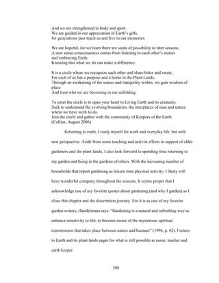 And we are strengthened in body and spirit. 
We are guided in our appreciation of Earth’s gifts, 
for generations past teach us and live in our memories. 
We are hopeful, for we learn there are seeds of possibility in later seasons. 
A new sense-consciousness comes from listening to each other’s stories 
and embracing Earth. 
Knowing that what we do can make a difference. 
It is a circle where we recognize each other and share bitter and sweet, 
For each of us has a purpose and a home in the Plant-Lands, 
Through an awakening of the senses and tranquility within, we gain wisdom of 
place 
And trust who we are becoming in our unfolding. 
To enter the circle is to open your heart to Living Earth and its creatures. 
Seek to understand the evolving boundaries, the interplaces of man and nature 
where we have work to do. 
Join the circle and gather with the community of Keepers of the Earth. 
(Collins, August 2006) 
Returning to earth, I ready myself for work and everyday life, but with 
new perspective. Aside from some teaching and activist efforts in support of older 
gardeners and the plant-lands, I also look forward to spending time returning to 
my garden and being in the gardens of others. With the increasing number of 
households that report gardening as leisure time physical activity, I likely will 
have wonderful company throughout the seasons. It seems proper that I 
acknowledge one of my favorite quotes about gardening (and why I garden) as I 
close this chapter and the dissertation journey. For it is as one of my favorite 
garden writers, Handelsman says: “Gardening is a natural and refreshing way to 
enhance sensitivity to life, to become aware of the mysterious spiritual 
transmission that takes place between nature and humans” (1996, p. 62). I return 
to Earth and its plant-lands eager for what is still possible as nurse, teacher and 
earth keeper. 
308 
 